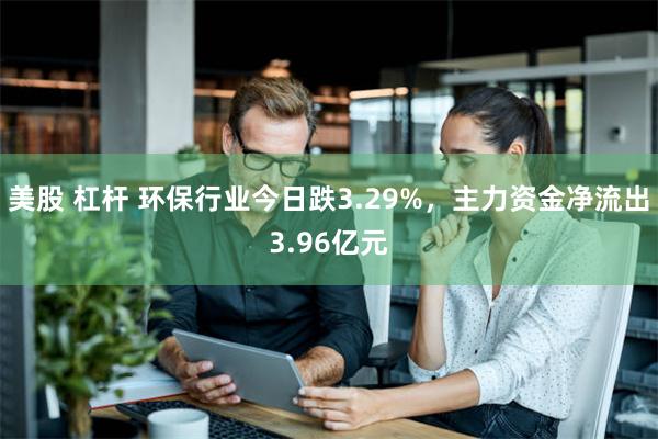 美股 杠杆 环保行业今日跌3.29%，主力资金净流出3.96亿元