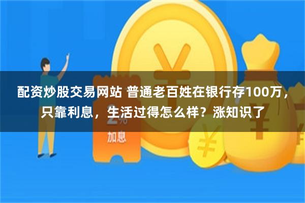 配资炒股交易网站 普通老百姓在银行存100万，只靠利息，生活过得怎么样？涨知识了