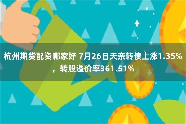 杭州期货配资哪家好 7月26日天奈转债上涨1.35%，转股溢