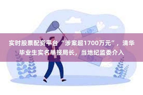 实时股票配资平台 “涉案超1700万元”，清华毕业生实名举报局长，当地纪监委介入