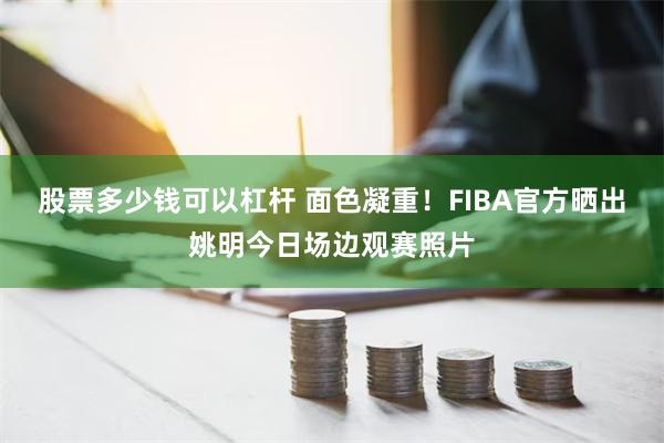 股票多少钱可以杠杆 面色凝重！FIBA官方晒出姚明今日场边观