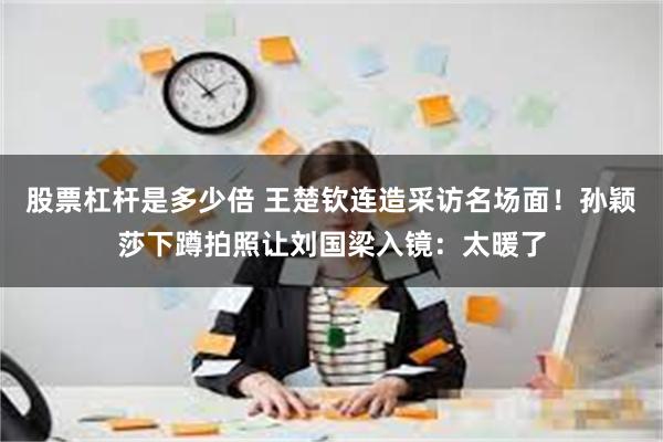 股票杠杆是多少倍 王楚钦连造采访名场面！孙颖莎下蹲拍照让刘国