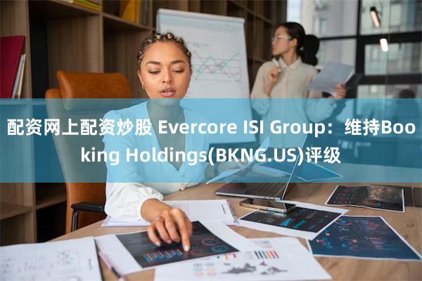 配资网上配资炒股 Evercore ISI Group：维持Booking Holdings(BKNG.US)评级