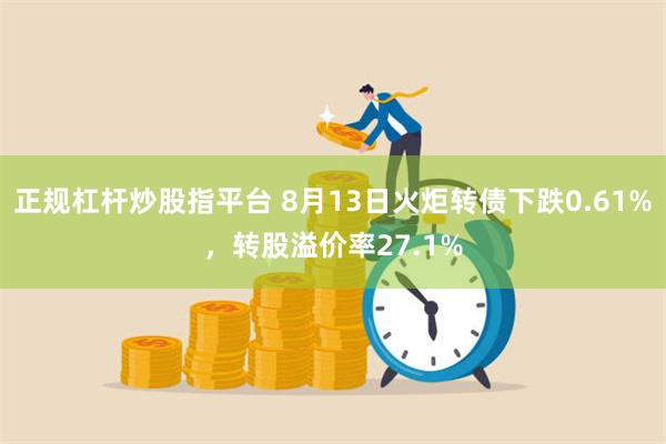 正规杠杆炒股指平台 8月13日火炬转债下跌0.61%，转股溢价率27.1%