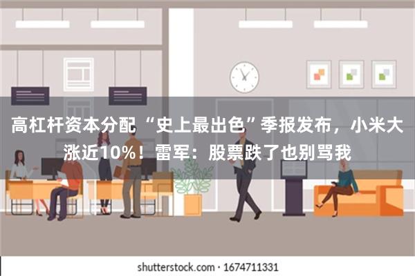 高杠杆资本分配 “史上最出色”季报发布，小米大涨近10%！雷军：股票跌了也别骂我