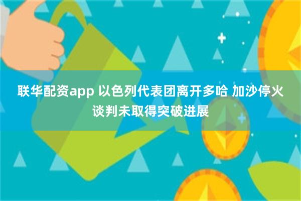 联华配资app 以色列代表团离开多哈 加沙停火谈判未取得突破进展