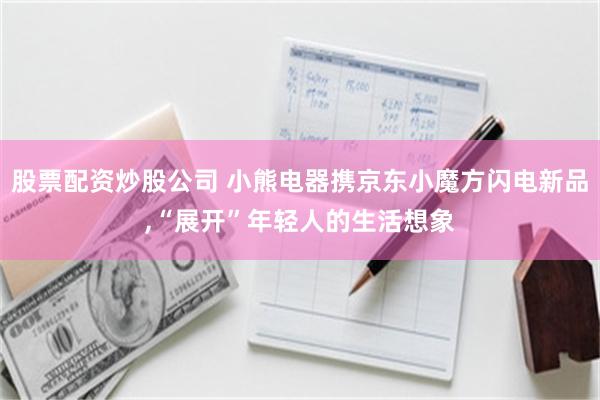 股票配资炒股公司 小熊电器携京东小魔方闪电新品,“展开”年轻人的生活想象