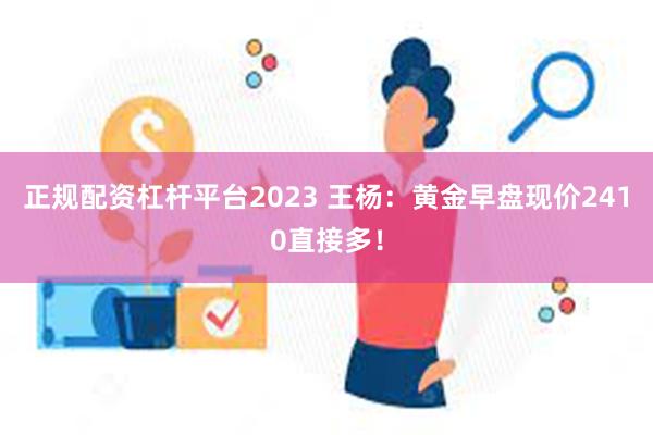 正规配资杠杆平台2023 王杨：黄金早盘现价2410直接多！