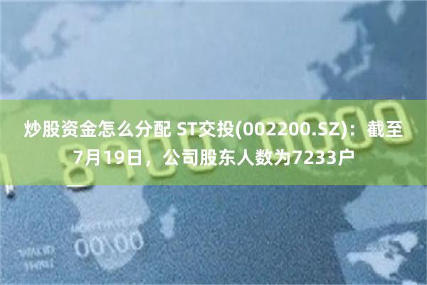 炒股资金怎么分配 ST交投(002200.SZ)：截至7月19日，公司股东人数为7233户