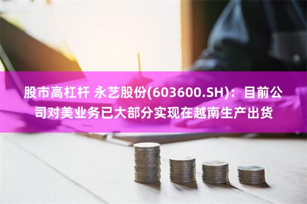 股市高杠杆 永艺股份(603600.SH)：目前公司对美业务已大部分实现在越南生产出货