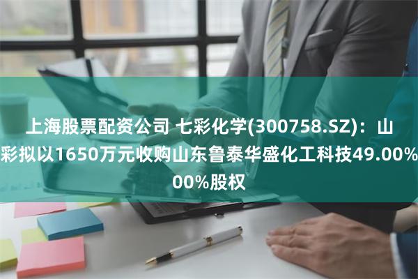 上海股票配资公司 七彩化学(300758.SZ)：山东庚彩拟以1650万元收购山东鲁泰华盛化工科技49.00%股权