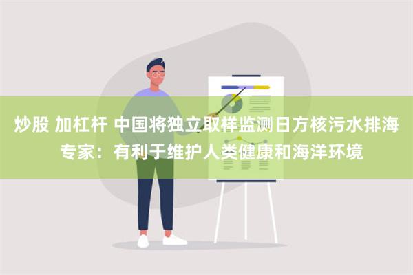 炒股 加杠杆 中国将独立取样监测日方核污水排海  专家：有利于维护人类健康和海洋环境