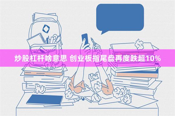 炒股杠杆啥意思 创业板指尾盘再度跌超10%