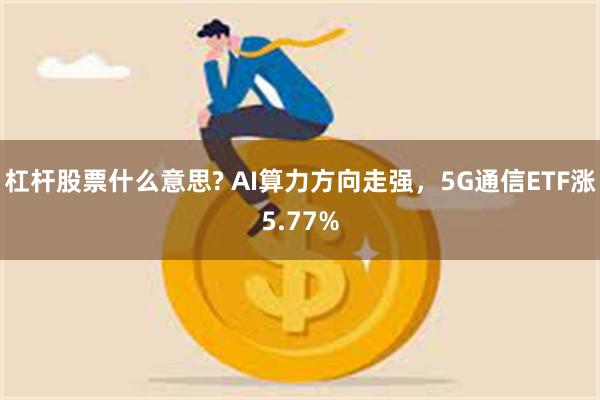 杠杆股票什么意思? AI算力方向走强，5G通信ETF涨5.77%