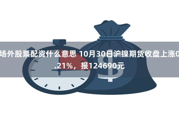 场外股票配资什么意思 10月30日沪镍期货收盘上涨0.2