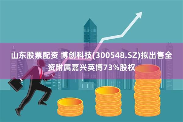 山东股票配资 博创科技(300548.SZ)拟出售全资附属嘉兴英博73%股权