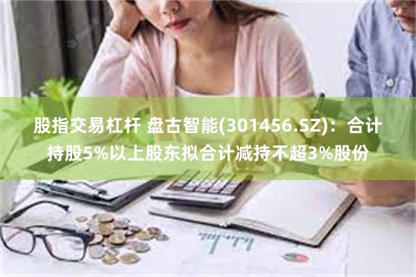 股指交易杠杆 盘古智能(301456.SZ)：合计持股5%以上股东拟合计减持不超3%股份