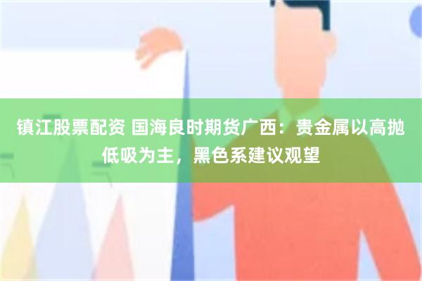 镇江股票配资 国海良时期货广西：贵金属以高抛低吸为主，黑色系建议观望