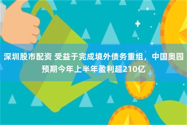 深圳股市配资 受益于完成境外债务重组，中国奥园预期今年上半年盈利超210亿