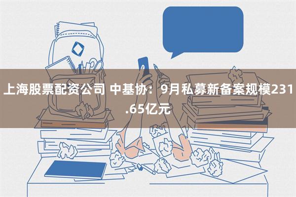 上海股票配资公司 中基协：9月私募新备案规模231.65亿元