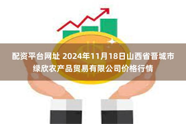 配资平台网址 2024年11月18日山西省晋城市绿欣农产品贸易有限公司价格行情