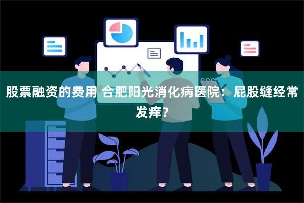 股票融资的费用 合肥阳光消化病医院：屁股缝经常发痒？