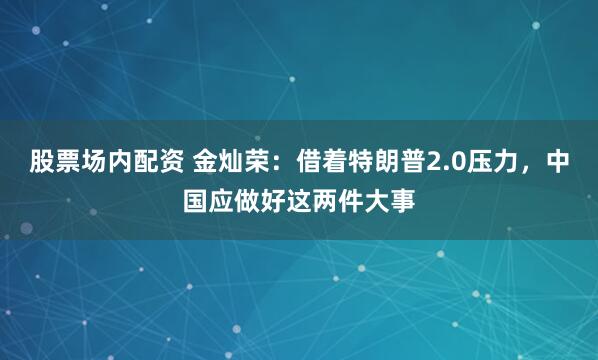 股票场内配资 金灿荣：借着特朗普2.0压力，中国应做好这两件大事