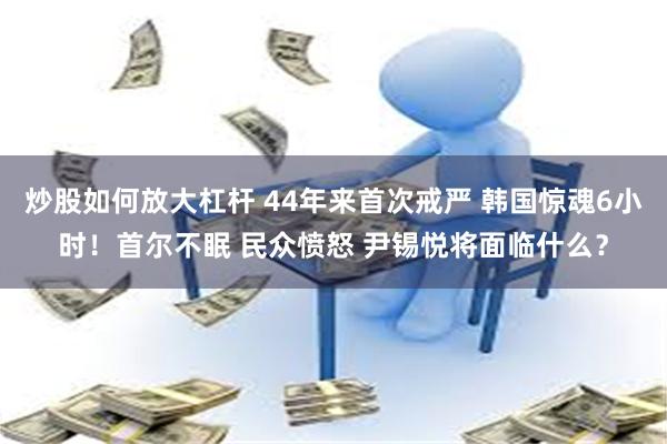 炒股如何放大杠杆 44年来首次戒严 韩国惊魂6小时！首尔不眠 民众愤怒 尹锡悦将面临什么？