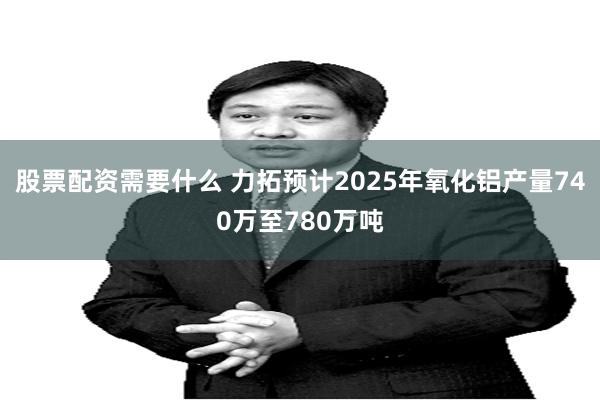 股票配资需要什么 力拓预计2025年氧化铝产量740万至780万吨