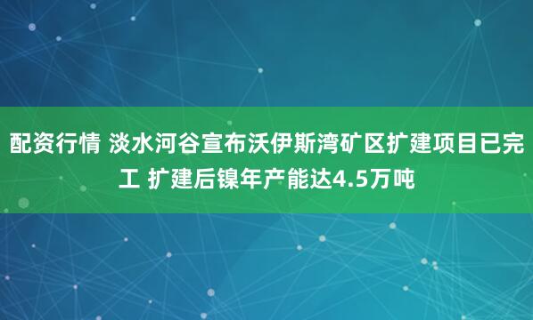 配资行情 淡水河谷宣布沃伊斯湾矿区扩建项目已完工 扩建后镍年产能达4.5万吨