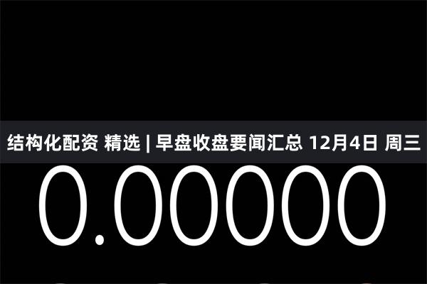 结构化配资 精选 | 早盘收盘要闻汇总 12月4日 周三