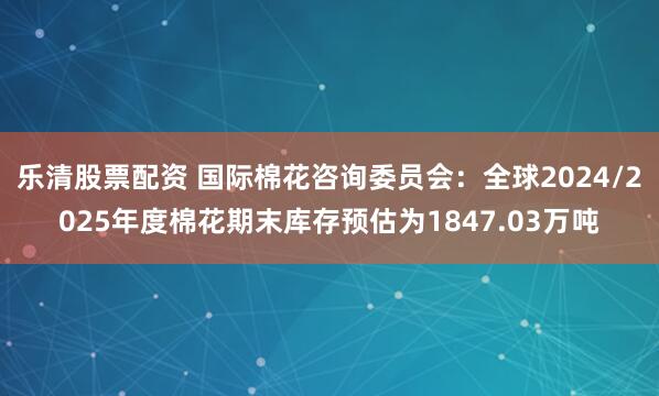 乐清股票配资 国际棉花咨询委员会：全球2024/2025年度棉花期末库存预估为1847.03万吨