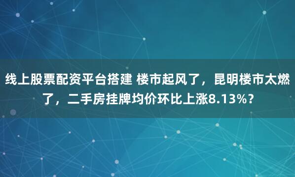 线上股票配资平台搭建 楼市起风了，昆明楼市太燃了，二手房挂牌均价环比上涨8.13%？