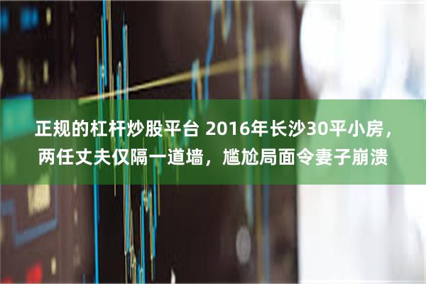 正规的杠杆炒股平台 2016年长沙30平小房，两任丈夫仅隔一道墙，尴尬局面令妻子崩溃