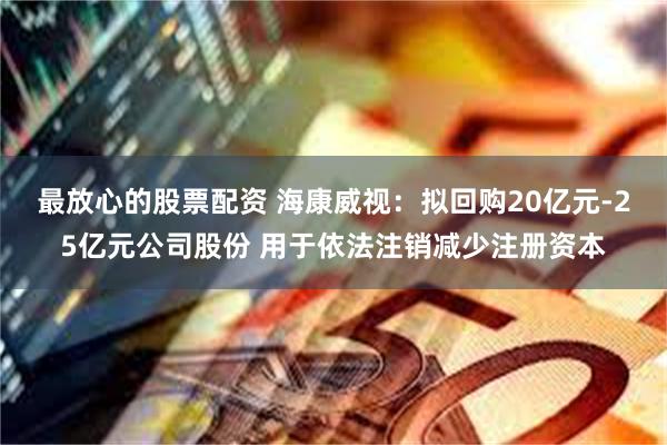 最放心的股票配资 海康威视：拟回购20亿元-25亿元公司股份 用于依法注销减少注册资本