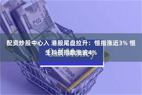 配资炒股中心入 港股尾盘拉升：恒指涨近3% 恒生科技指数涨逾4%