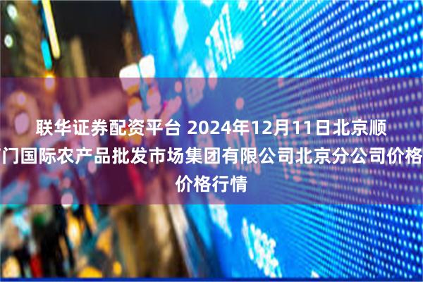 联华证券配资平台 2024年12月11日北京顺鑫石门国际农产品批发市场集团有限公司北京分公司价格行情