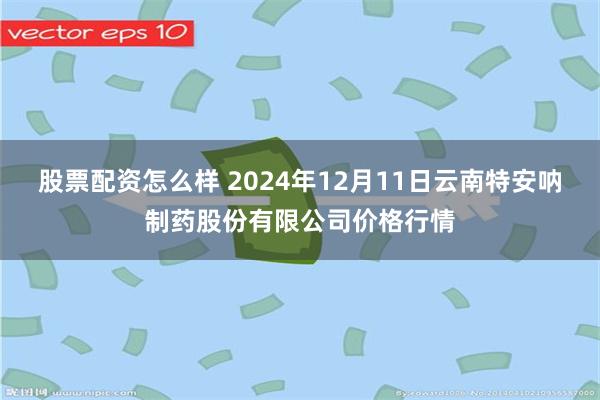 股票配资怎么样 2024年12月11日云南特安呐制药股份有限公司价格行情