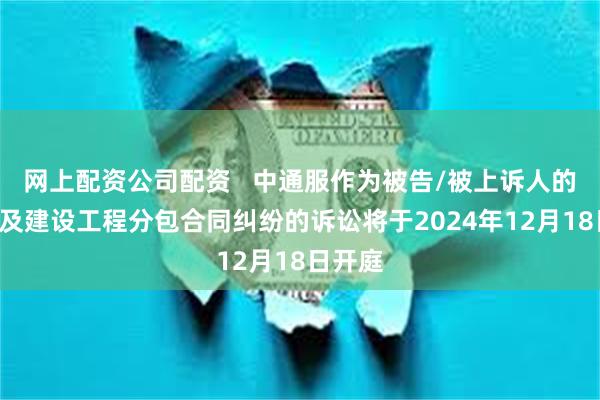 网上配资公司配资   中通服作为被告/被上诉人的1起涉及建设工程分包合同纠纷的诉讼将于2024年12月18日开庭