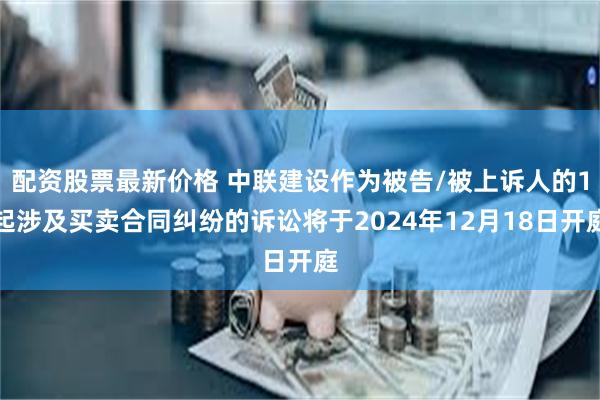 配资股票最新价格 中联建设作为被告/被上诉人的1起涉及买卖合同纠纷的诉讼将于2024年12月18日开庭