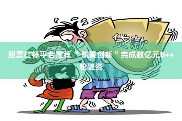 股票杠杆平台推荐 ＂航景创新＂完成数亿元B++轮融资