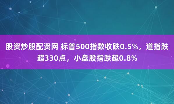 股资炒股配资网 标普500指数收跌0.5%，道指跌超330点，小盘股指跌超0.8%