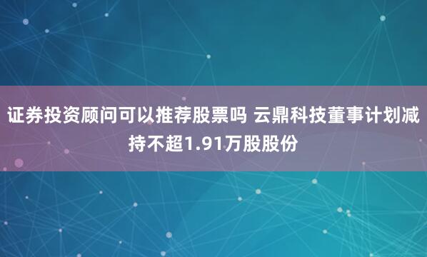 证券投资顾问可以推荐股票吗 云鼎科技董事计划减持不超1.91万股股份