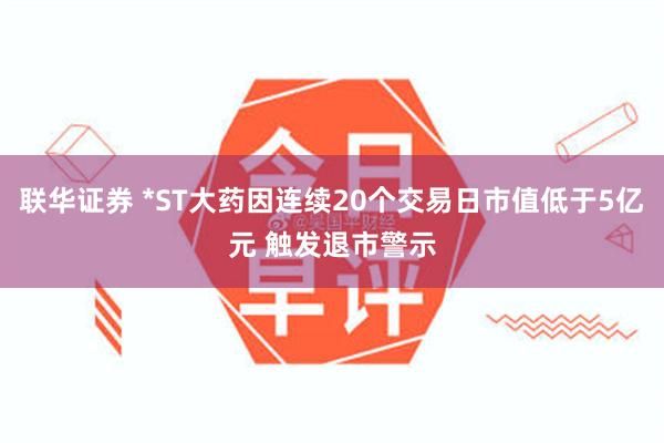 联华证券 *ST大药因连续20个交易日市值低于5亿元 触发退市警示