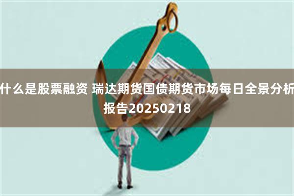 什么是股票融资 瑞达期货国债期货市场每日全景分析报告20250218