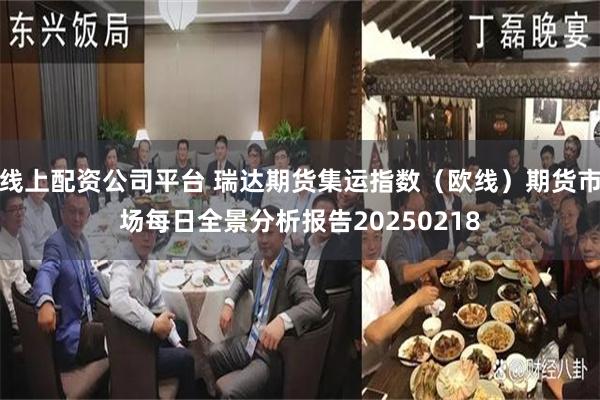 线上配资公司平台 瑞达期货集运指数（欧线）期货市场每日全景分析报告20250218