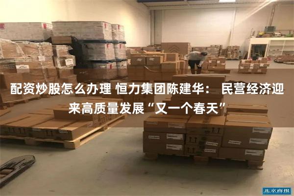 配资炒股怎么办理 恒力集团陈建华： 民营经济迎来高质量发展“又一个春天”