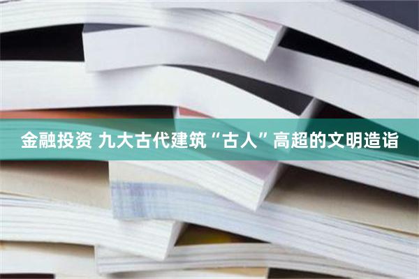 金融投资 九大古代建筑“古人”高超的文明造诣