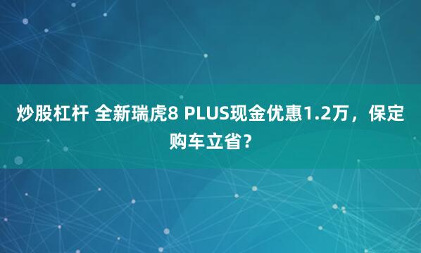 炒股杠杆 全新瑞虎8 PLUS现金优惠1.2万，保定购车立省？