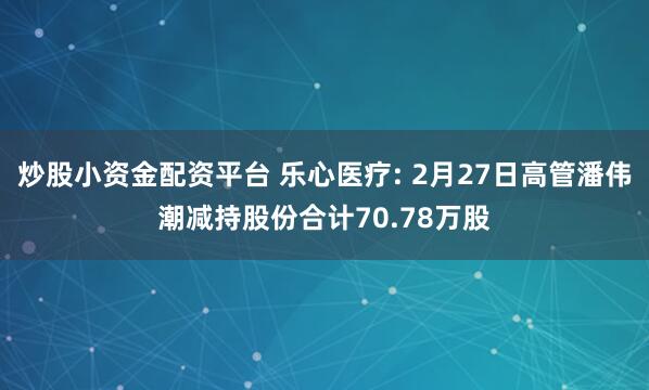 炒股小资金配资平台 乐心医疗: 2月27日高管潘伟潮减持股份合计70.78万股